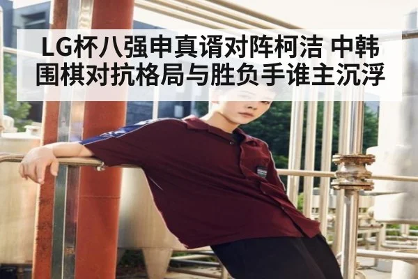 LG杯八强申真谞对阵柯洁 中韩围棋对抗格局与胜负手谁主沉浮